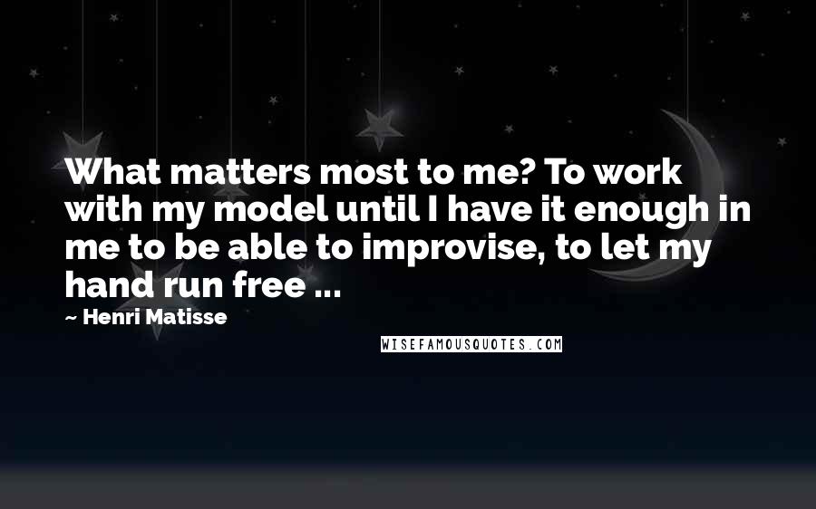 Henri Matisse Quotes: What matters most to me? To work with my model until I have it enough in me to be able to improvise, to let my hand run free ...