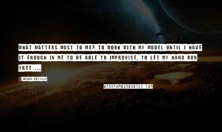 Henri Matisse Quotes: What matters most to me? To work with my model until I have it enough in me to be able to improvise, to let my hand run free ...