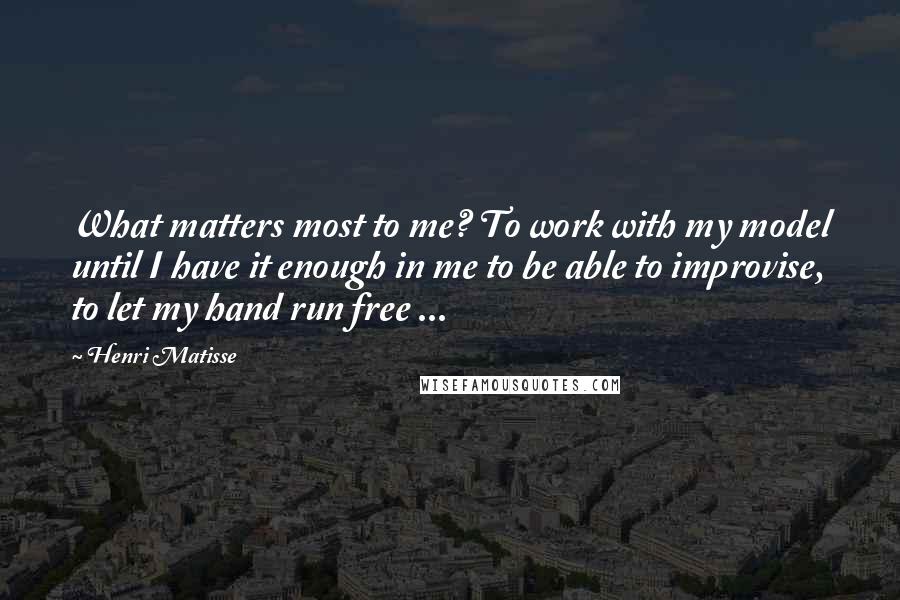Henri Matisse Quotes: What matters most to me? To work with my model until I have it enough in me to be able to improvise, to let my hand run free ...