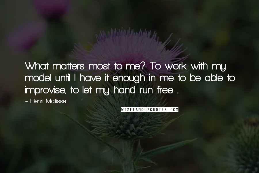 Henri Matisse Quotes: What matters most to me? To work with my model until I have it enough in me to be able to improvise, to let my hand run free ...