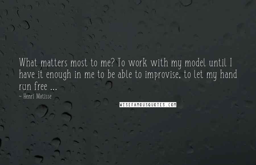 Henri Matisse Quotes: What matters most to me? To work with my model until I have it enough in me to be able to improvise, to let my hand run free ...