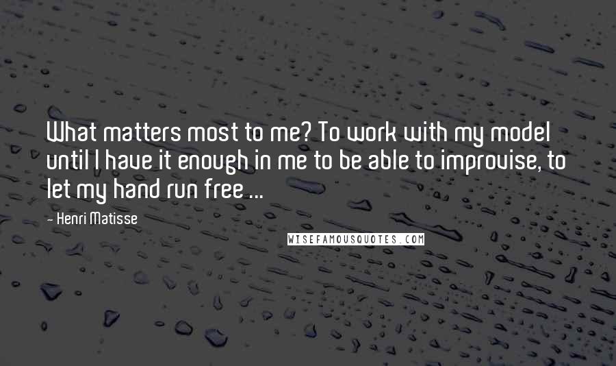 Henri Matisse Quotes: What matters most to me? To work with my model until I have it enough in me to be able to improvise, to let my hand run free ...
