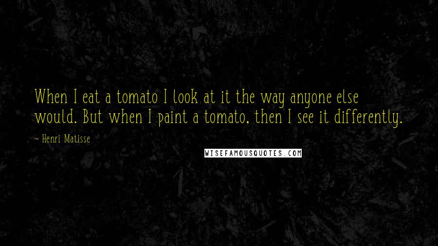 Henri Matisse Quotes: When I eat a tomato I look at it the way anyone else would. But when I paint a tomato, then I see it differently.