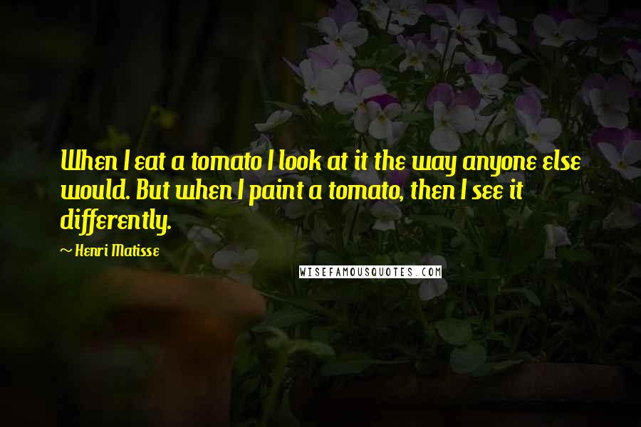 Henri Matisse Quotes: When I eat a tomato I look at it the way anyone else would. But when I paint a tomato, then I see it differently.