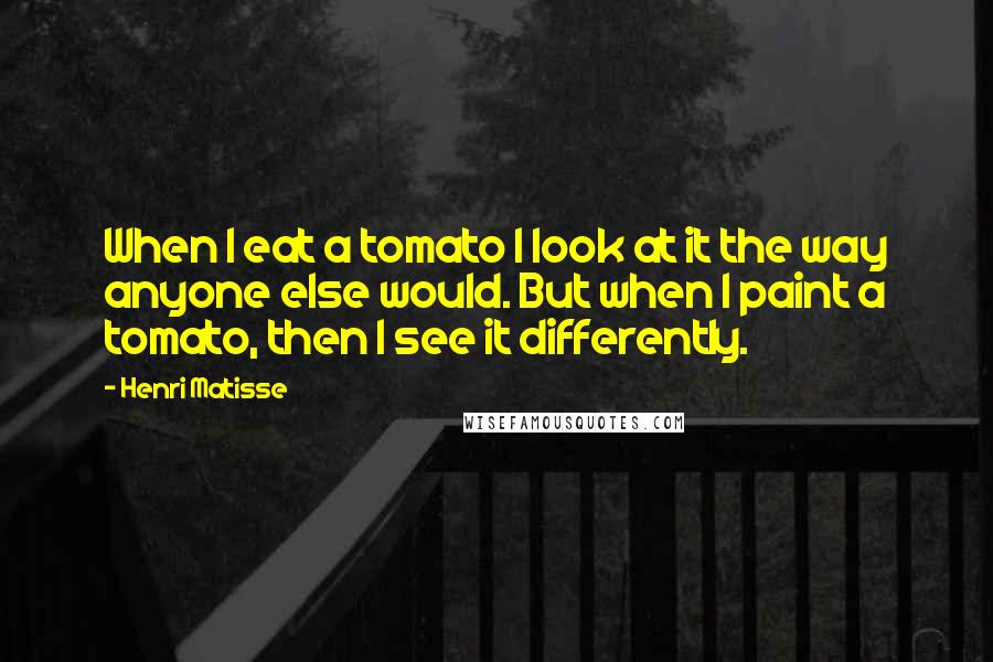 Henri Matisse Quotes: When I eat a tomato I look at it the way anyone else would. But when I paint a tomato, then I see it differently.