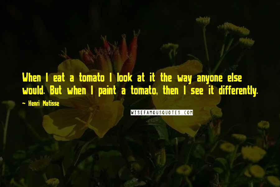 Henri Matisse Quotes: When I eat a tomato I look at it the way anyone else would. But when I paint a tomato, then I see it differently.