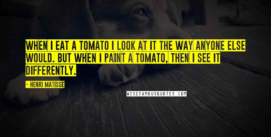 Henri Matisse Quotes: When I eat a tomato I look at it the way anyone else would. But when I paint a tomato, then I see it differently.
