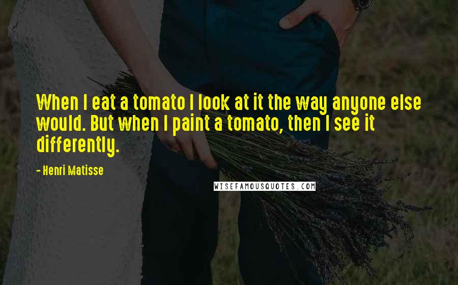 Henri Matisse Quotes: When I eat a tomato I look at it the way anyone else would. But when I paint a tomato, then I see it differently.