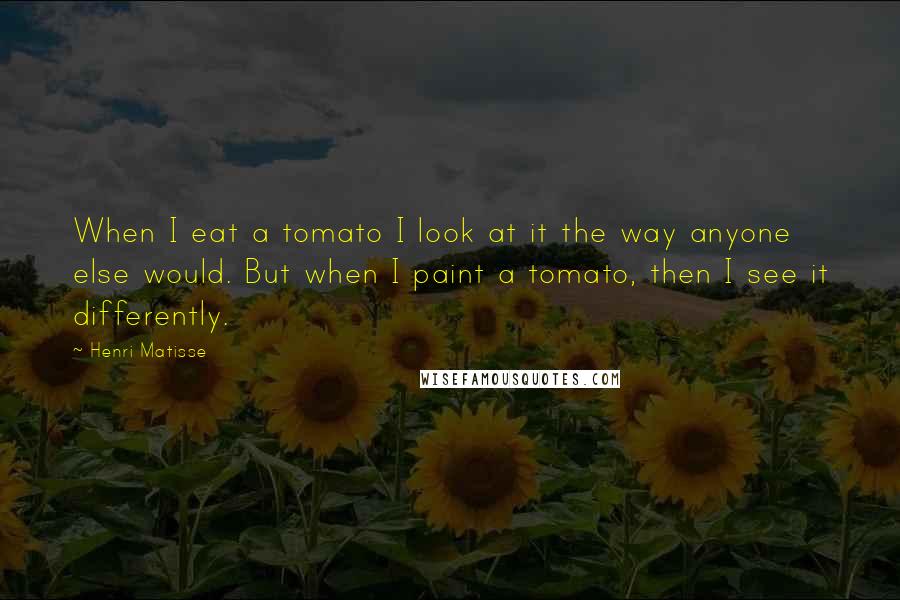 Henri Matisse Quotes: When I eat a tomato I look at it the way anyone else would. But when I paint a tomato, then I see it differently.