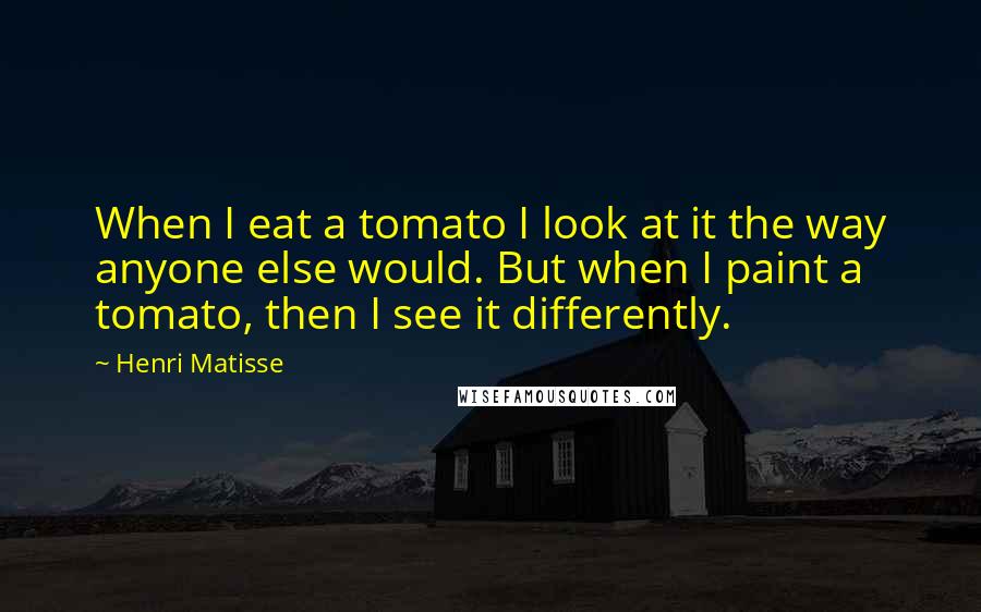 Henri Matisse Quotes: When I eat a tomato I look at it the way anyone else would. But when I paint a tomato, then I see it differently.