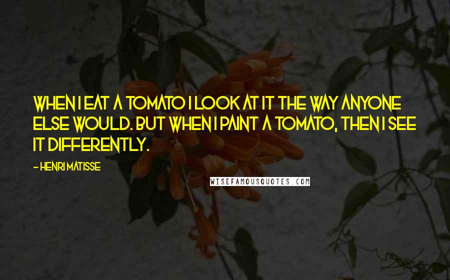 Henri Matisse Quotes: When I eat a tomato I look at it the way anyone else would. But when I paint a tomato, then I see it differently.