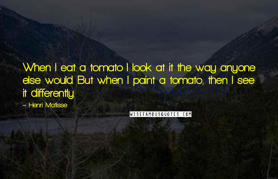 Henri Matisse Quotes: When I eat a tomato I look at it the way anyone else would. But when I paint a tomato, then I see it differently.