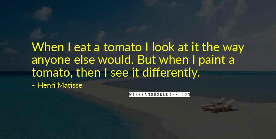 Henri Matisse Quotes: When I eat a tomato I look at it the way anyone else would. But when I paint a tomato, then I see it differently.