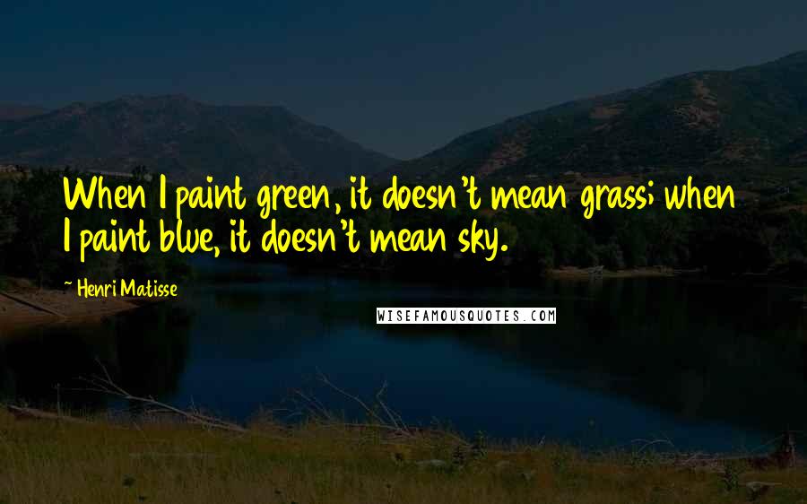 Henri Matisse Quotes: When I paint green, it doesn't mean grass; when I paint blue, it doesn't mean sky.