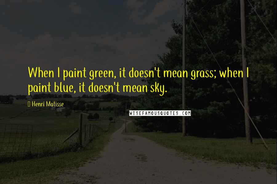 Henri Matisse Quotes: When I paint green, it doesn't mean grass; when I paint blue, it doesn't mean sky.