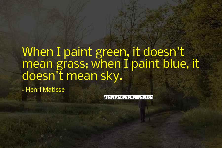 Henri Matisse Quotes: When I paint green, it doesn't mean grass; when I paint blue, it doesn't mean sky.