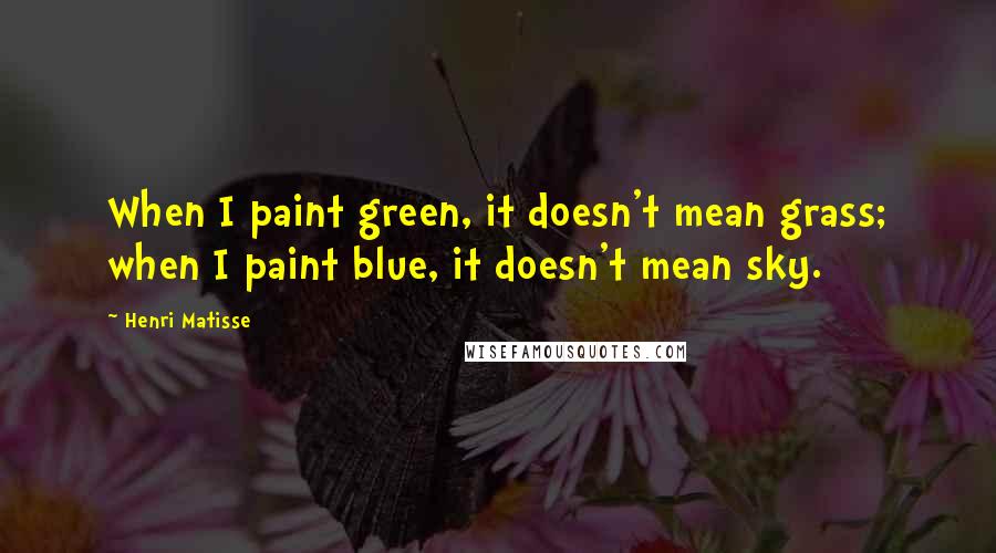 Henri Matisse Quotes: When I paint green, it doesn't mean grass; when I paint blue, it doesn't mean sky.