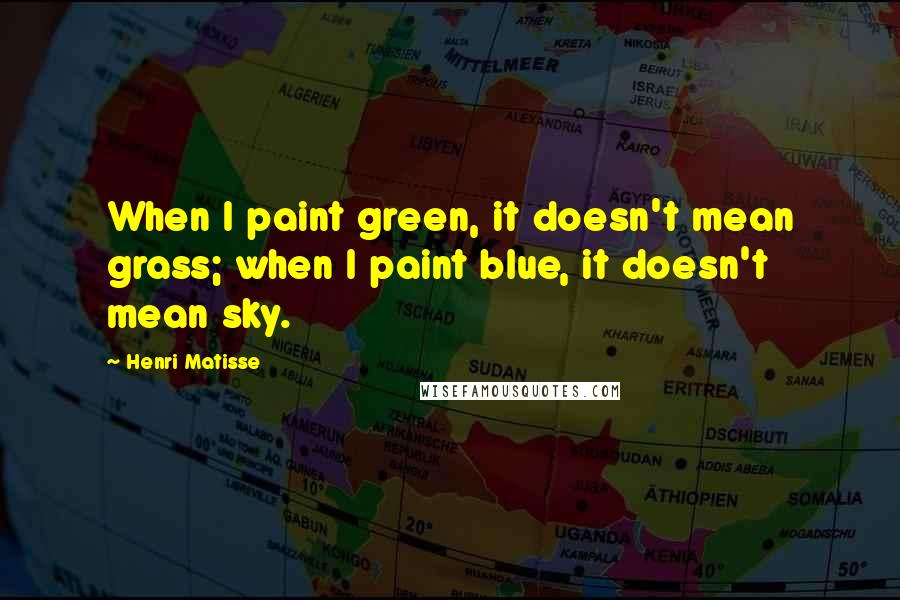 Henri Matisse Quotes: When I paint green, it doesn't mean grass; when I paint blue, it doesn't mean sky.