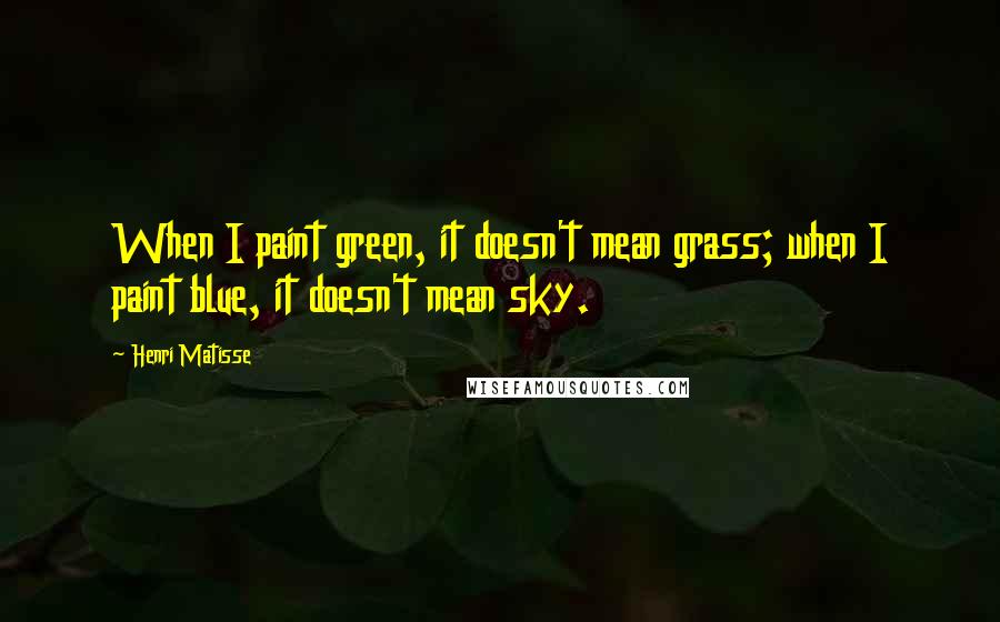 Henri Matisse Quotes: When I paint green, it doesn't mean grass; when I paint blue, it doesn't mean sky.