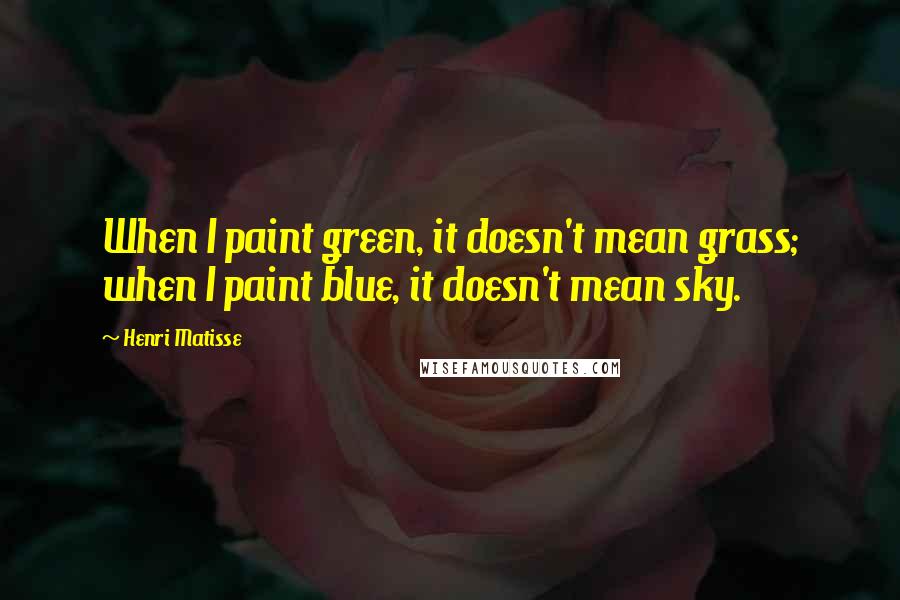 Henri Matisse Quotes: When I paint green, it doesn't mean grass; when I paint blue, it doesn't mean sky.