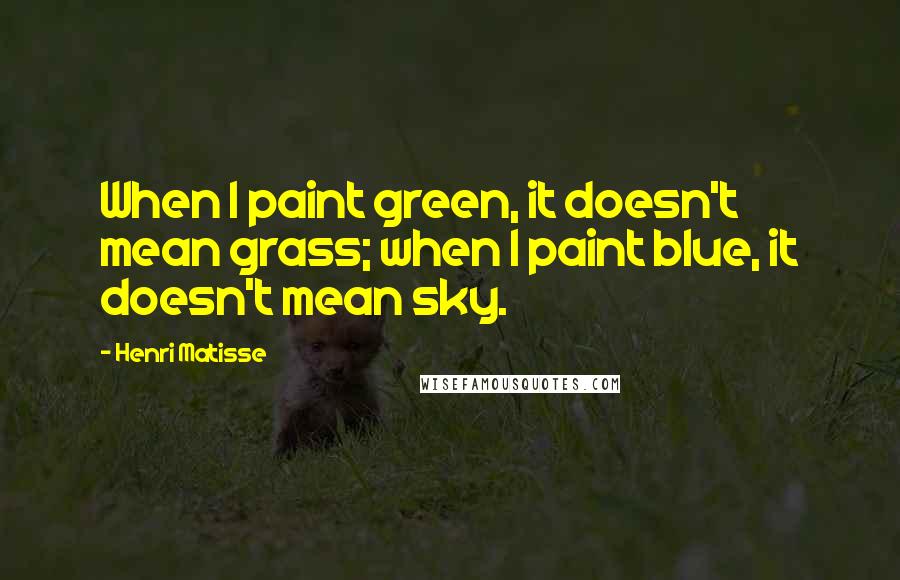 Henri Matisse Quotes: When I paint green, it doesn't mean grass; when I paint blue, it doesn't mean sky.