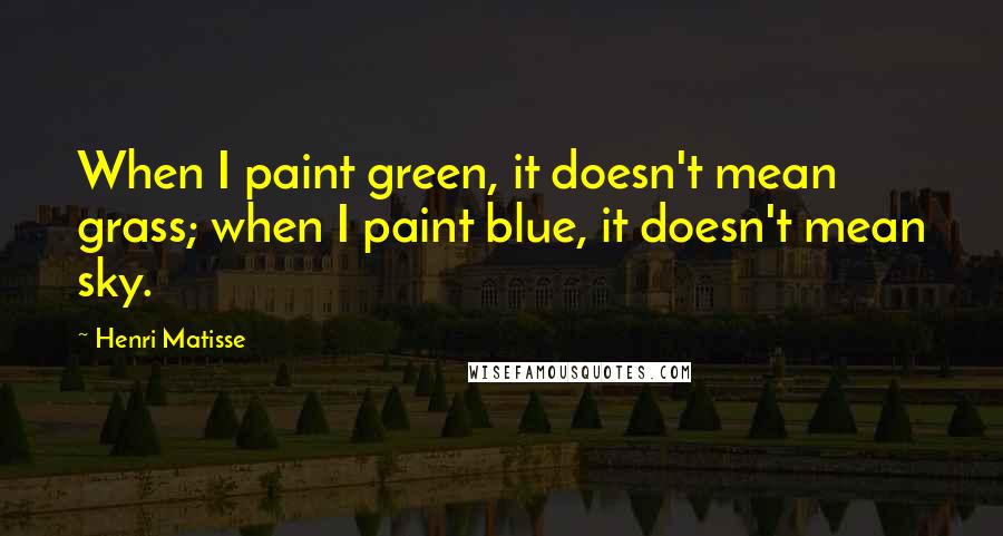 Henri Matisse Quotes: When I paint green, it doesn't mean grass; when I paint blue, it doesn't mean sky.