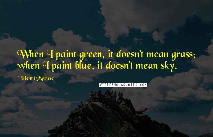 Henri Matisse Quotes: When I paint green, it doesn't mean grass; when I paint blue, it doesn't mean sky.