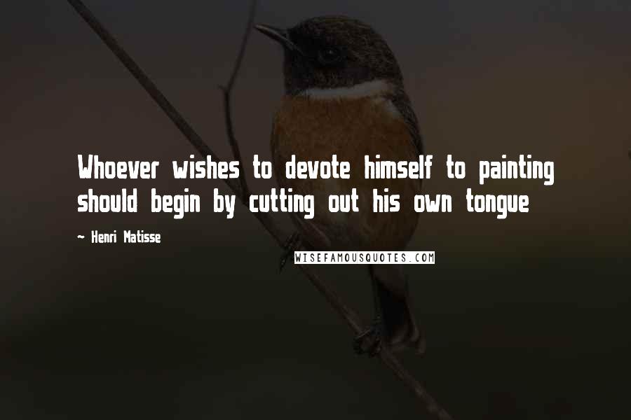 Henri Matisse Quotes: Whoever wishes to devote himself to painting should begin by cutting out his own tongue