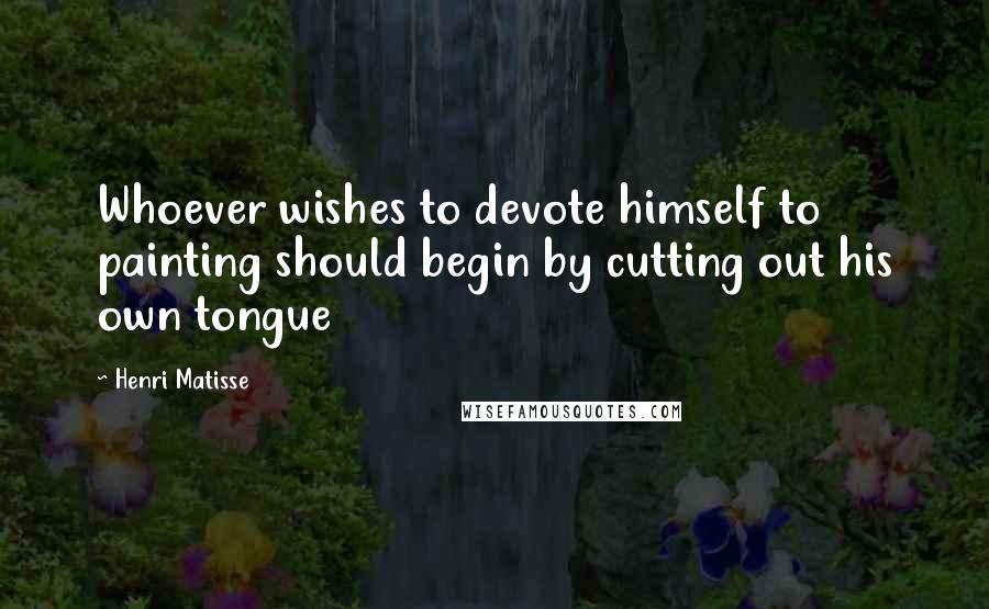 Henri Matisse Quotes: Whoever wishes to devote himself to painting should begin by cutting out his own tongue