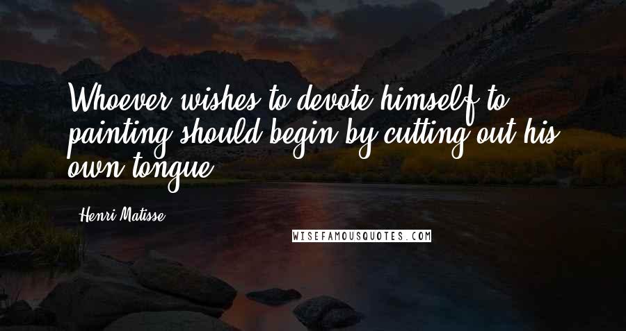 Henri Matisse Quotes: Whoever wishes to devote himself to painting should begin by cutting out his own tongue