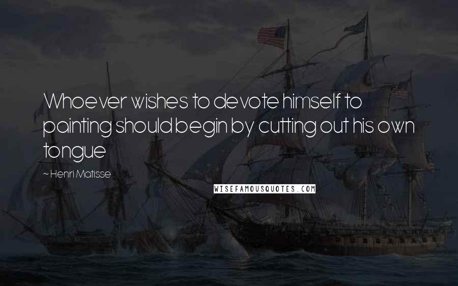 Henri Matisse Quotes: Whoever wishes to devote himself to painting should begin by cutting out his own tongue