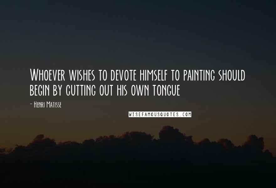 Henri Matisse Quotes: Whoever wishes to devote himself to painting should begin by cutting out his own tongue