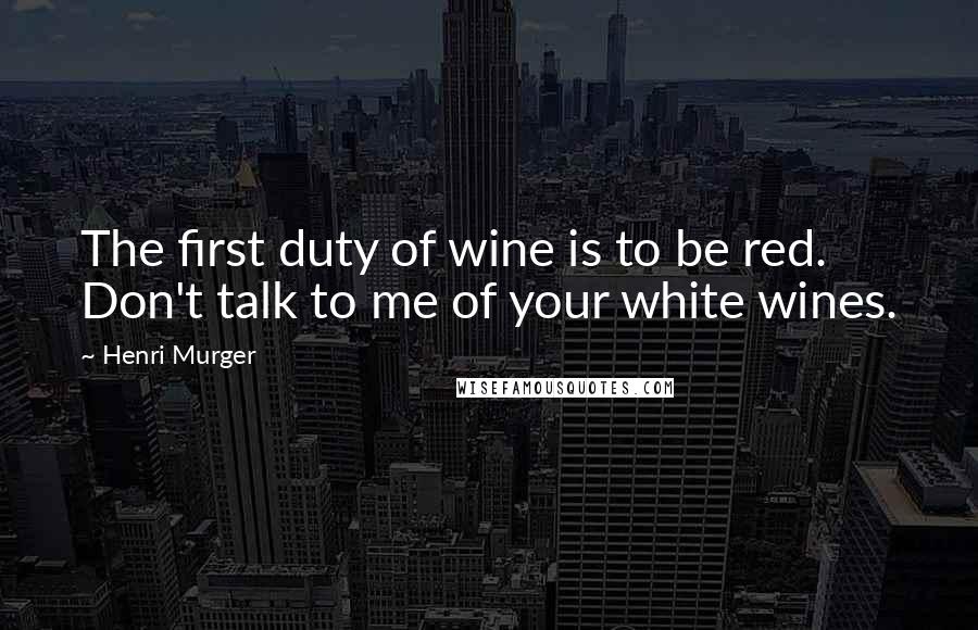 Henri Murger Quotes: The first duty of wine is to be red. Don't talk to me of your white wines.
