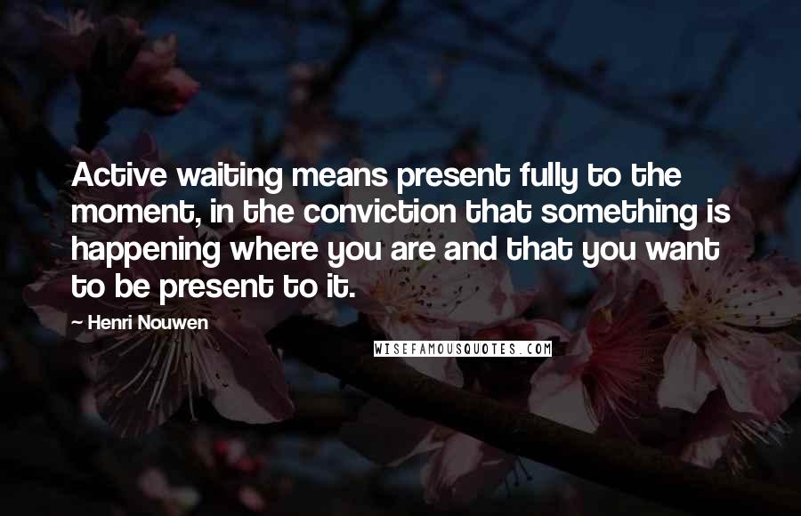 Henri Nouwen Quotes: Active waiting means present fully to the moment, in the conviction that something is happening where you are and that you want to be present to it.