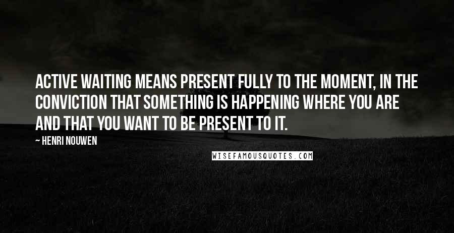Henri Nouwen Quotes: Active waiting means present fully to the moment, in the conviction that something is happening where you are and that you want to be present to it.