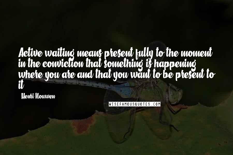 Henri Nouwen Quotes: Active waiting means present fully to the moment, in the conviction that something is happening where you are and that you want to be present to it.