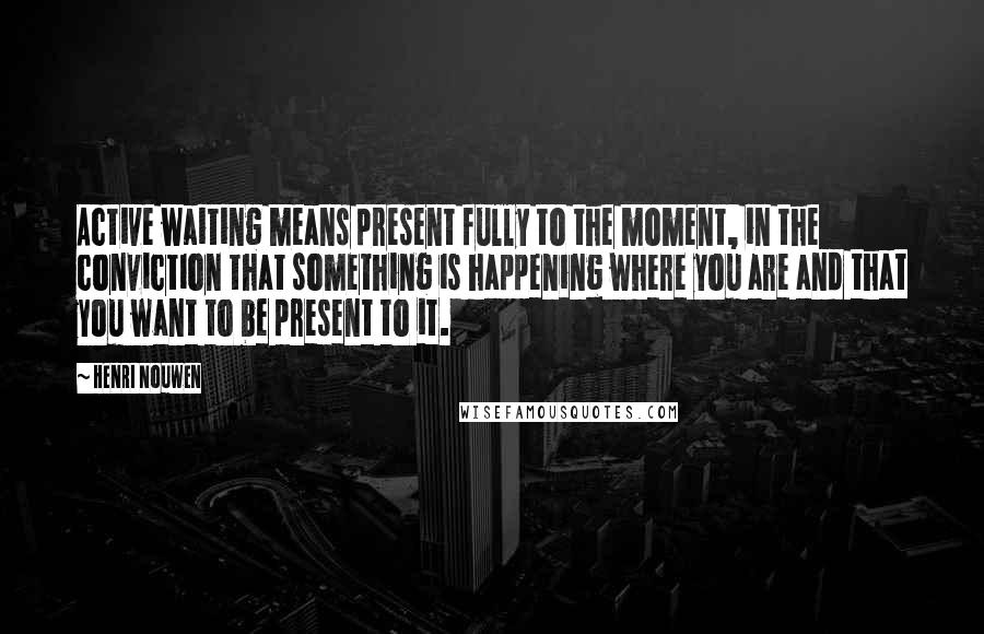 Henri Nouwen Quotes: Active waiting means present fully to the moment, in the conviction that something is happening where you are and that you want to be present to it.