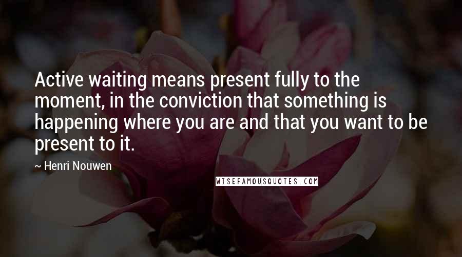 Henri Nouwen Quotes: Active waiting means present fully to the moment, in the conviction that something is happening where you are and that you want to be present to it.