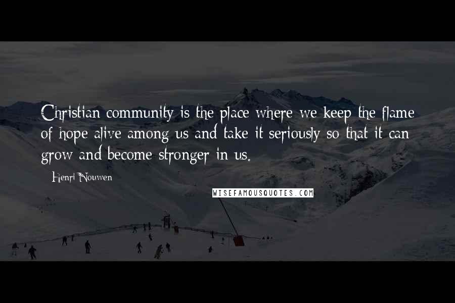 Henri Nouwen Quotes: Christian community is the place where we keep the flame of hope alive among us and take it seriously so that it can grow and become stronger in us.