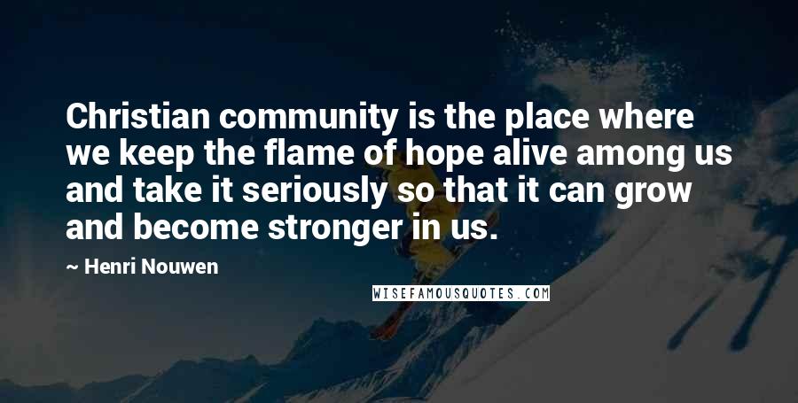 Henri Nouwen Quotes: Christian community is the place where we keep the flame of hope alive among us and take it seriously so that it can grow and become stronger in us.