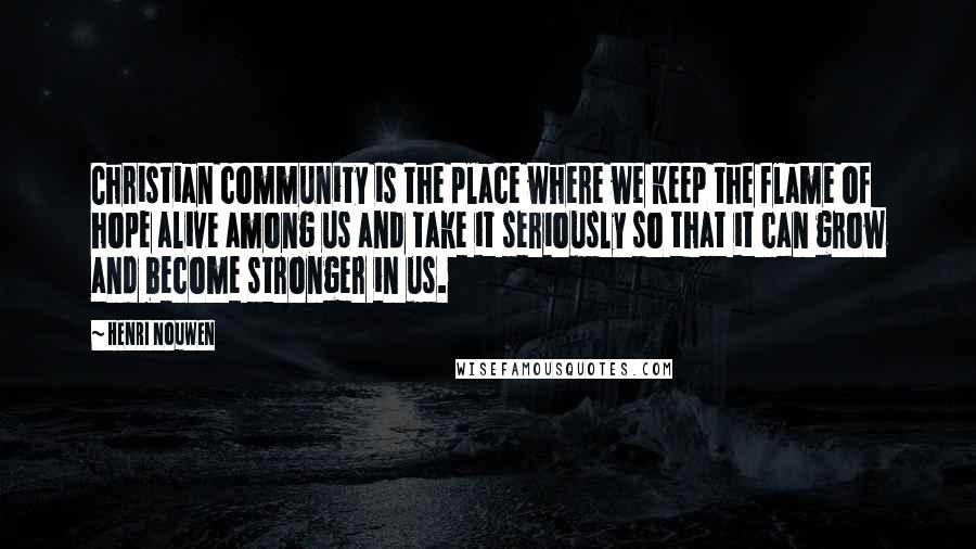 Henri Nouwen Quotes: Christian community is the place where we keep the flame of hope alive among us and take it seriously so that it can grow and become stronger in us.