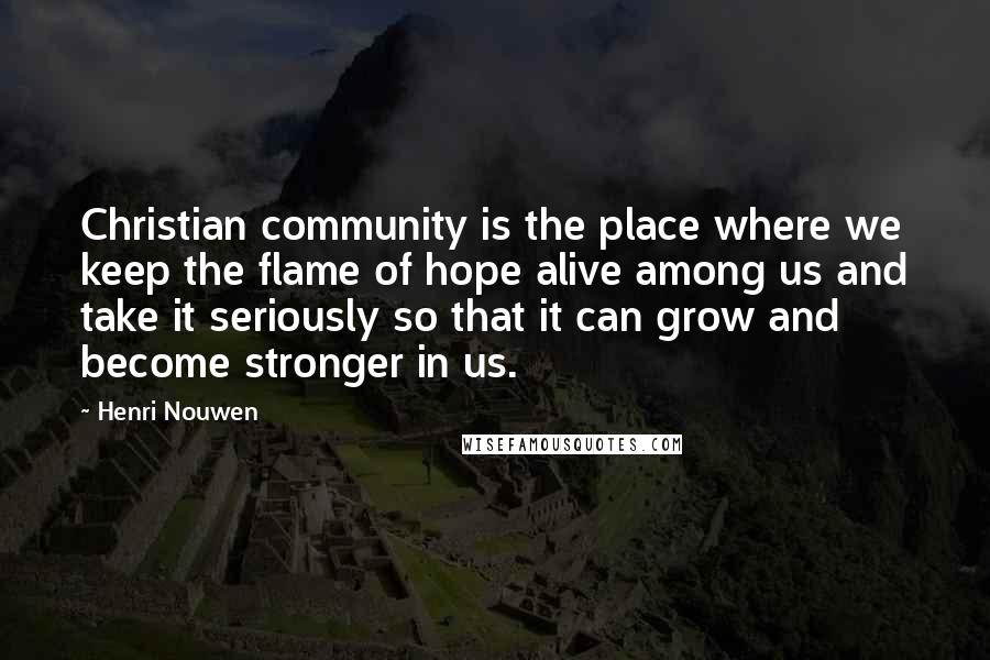 Henri Nouwen Quotes: Christian community is the place where we keep the flame of hope alive among us and take it seriously so that it can grow and become stronger in us.