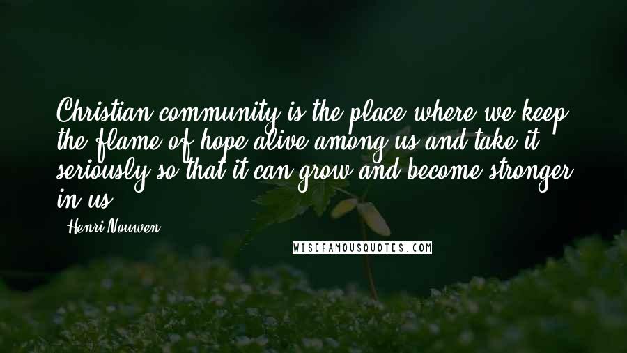 Henri Nouwen Quotes: Christian community is the place where we keep the flame of hope alive among us and take it seriously so that it can grow and become stronger in us.