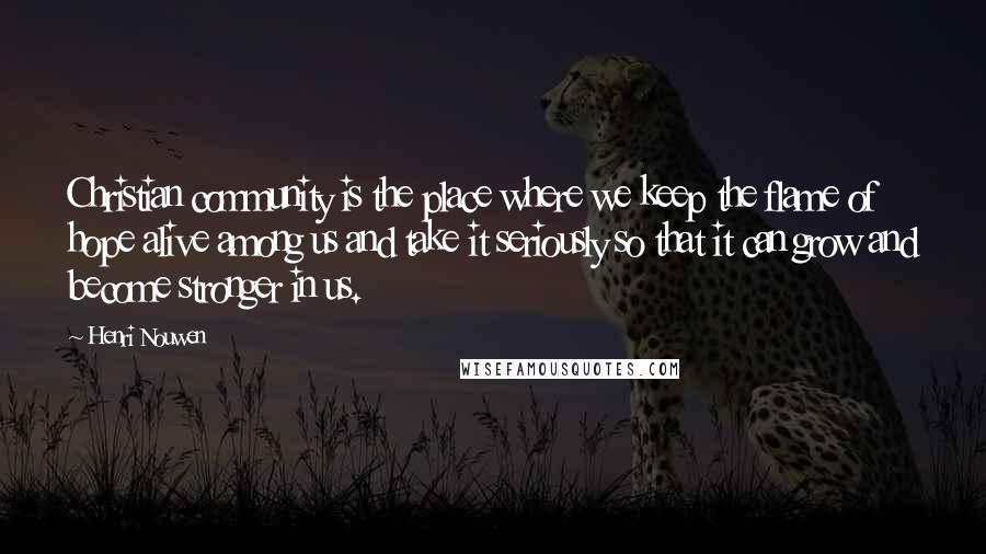 Henri Nouwen Quotes: Christian community is the place where we keep the flame of hope alive among us and take it seriously so that it can grow and become stronger in us.