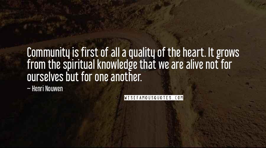 Henri Nouwen Quotes: Community is first of all a quality of the heart. It grows from the spiritual knowledge that we are alive not for ourselves but for one another.
