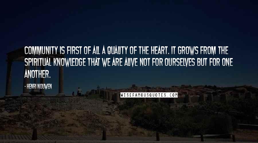 Henri Nouwen Quotes: Community is first of all a quality of the heart. It grows from the spiritual knowledge that we are alive not for ourselves but for one another.