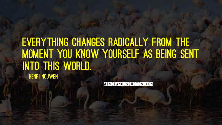 Henri Nouwen Quotes: Everything changes radically from the moment you know yourself as being sent into this world.