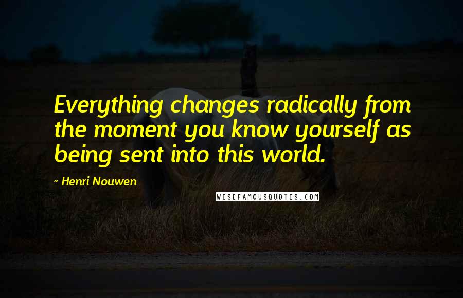 Henri Nouwen Quotes: Everything changes radically from the moment you know yourself as being sent into this world.