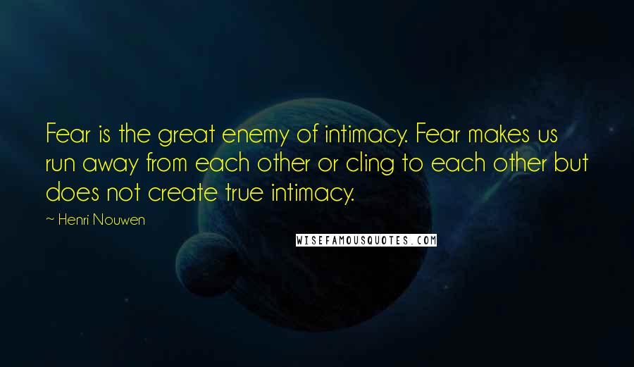 Henri Nouwen Quotes: Fear is the great enemy of intimacy. Fear makes us run away from each other or cling to each other but does not create true intimacy.