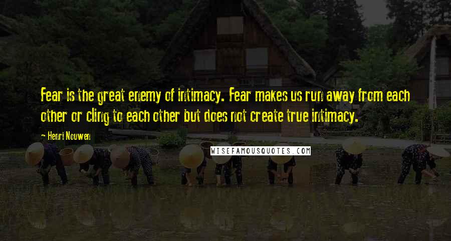 Henri Nouwen Quotes: Fear is the great enemy of intimacy. Fear makes us run away from each other or cling to each other but does not create true intimacy.